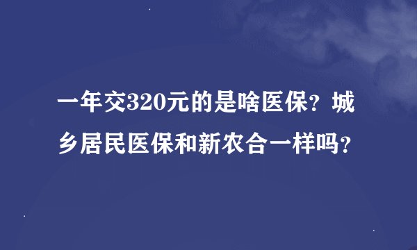 一年交320元的是啥医保？城乡居民医保和新农合一样吗？