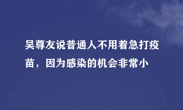 吴尊友说普通人不用着急打疫苗，因为感染的机会非常小