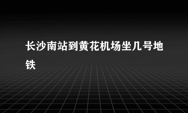 长沙南站到黄花机场坐几号地铁