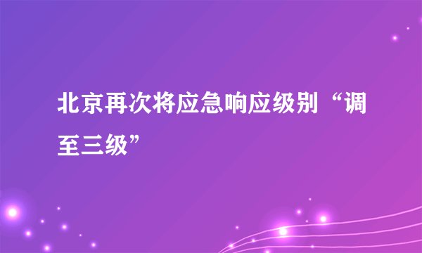 北京再次将应急响应级别“调至三级”