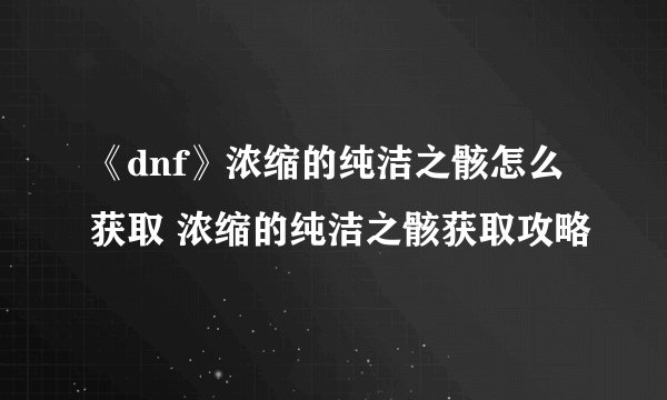 《dnf》浓缩的纯洁之骸怎么获取 浓缩的纯洁之骸获取攻略