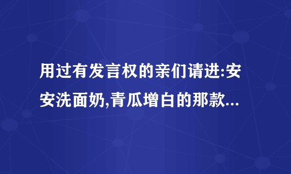 用过有发言权的亲们请进:安安洗面奶,青瓜增白的那款和祛斑的那款真的...
