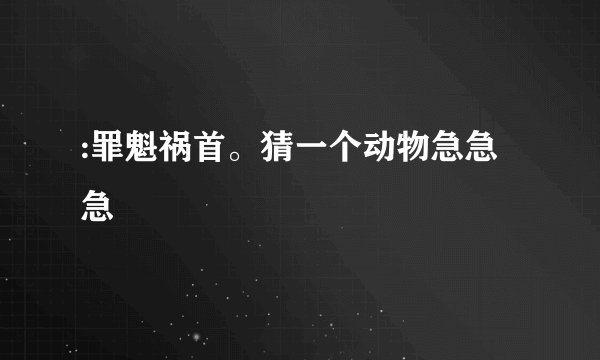 :罪魁祸首。猜一个动物急急急