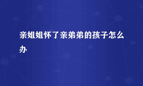亲姐姐怀了亲弟弟的孩子怎么办