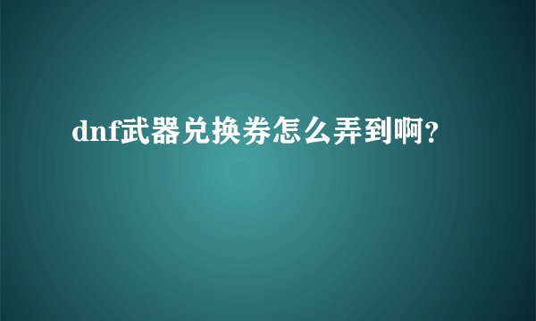 dnf武器兑换券怎么弄到啊？