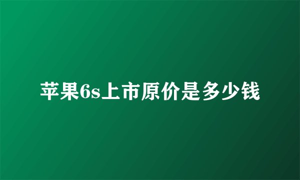 苹果6s上市原价是多少钱