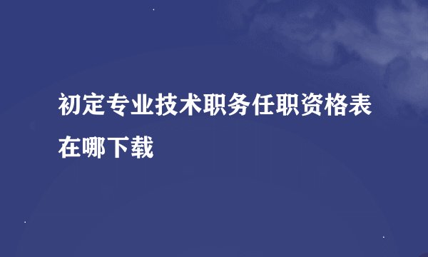 初定专业技术职务任职资格表在哪下载