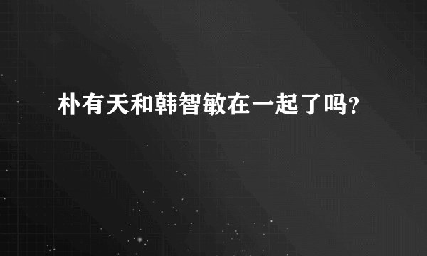 朴有天和韩智敏在一起了吗？