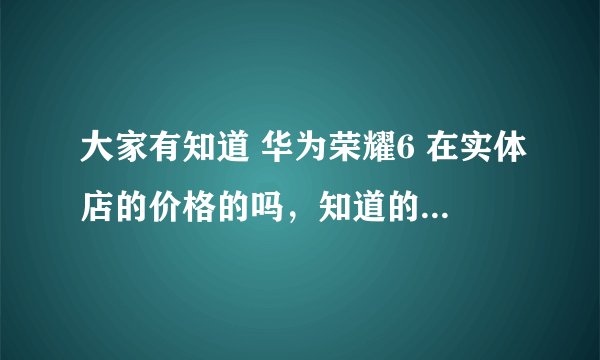 大家有知道 华为荣耀6 在实体店的价格的吗，知道的话请告诉我一下，谢谢