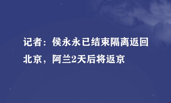 记者:侯永永已结束隔离返回北京,阿兰2天后将返京