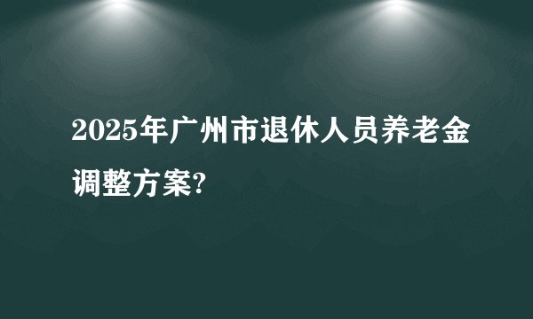 2025年广州市退休人员养老金调整方案?
