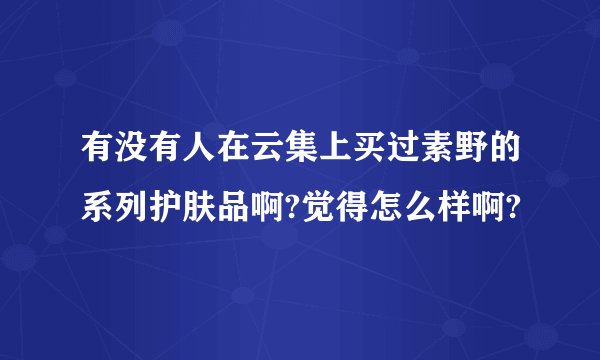 有没有人在云集上买过素野的系列护肤品啊?觉得怎么样啊?