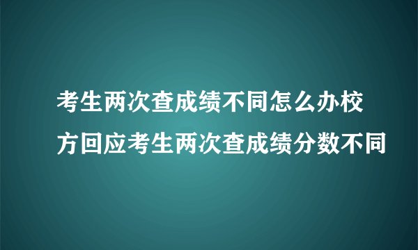 考生两次查成绩不同怎么办校方回应考生两次查成绩分数不同