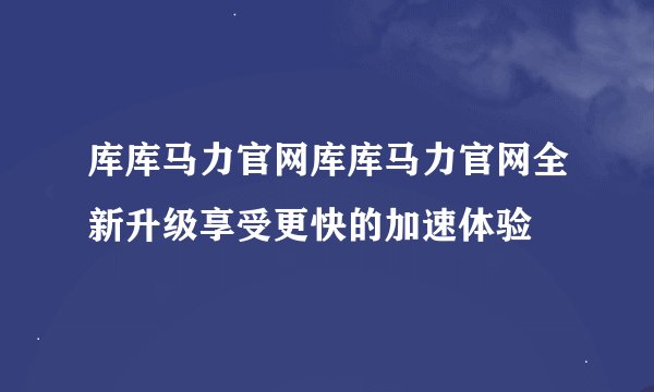 库库马力官网库库马力官网全新升级享受更快的加速体验