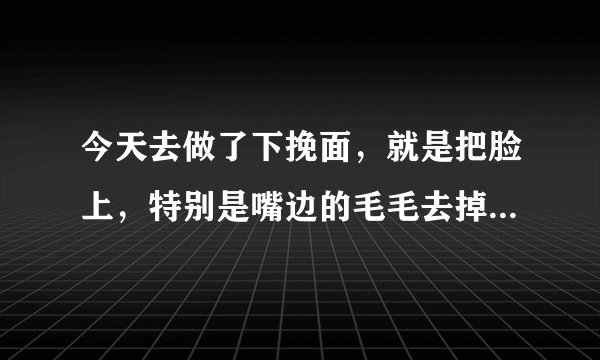 今天去做了下挽面，就是把脸上，特别是嘴边的毛毛去掉了。 但是这样好不好啊？会不会以后越长越长啊？