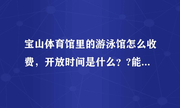 宝山体育馆里的游泳馆怎么收费，开放时间是什么？?能具体点吗?谢