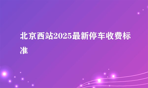 北京西站2025最新停车收费标准