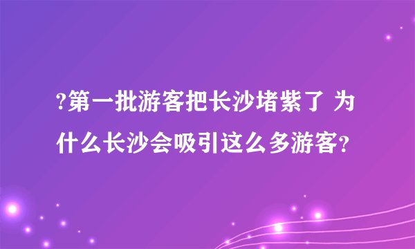 ?第一批游客把长沙堵紫了 为什么长沙会吸引这么多游客？