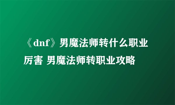 《dnf》男魔法师转什么职业厉害 男魔法师转职业攻略