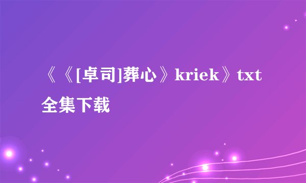 《《[卓司]葬心》kriek》txt全集下载