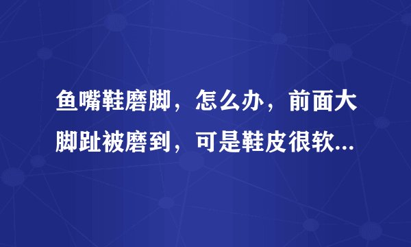 鱼嘴鞋磨脚，怎么办，前面大脚趾被磨到，可是鞋皮很软的，求救