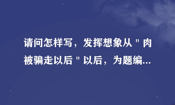 请问怎样写，发挥想象从＂肉被骗走以后＂以后，为题编一个小故事?