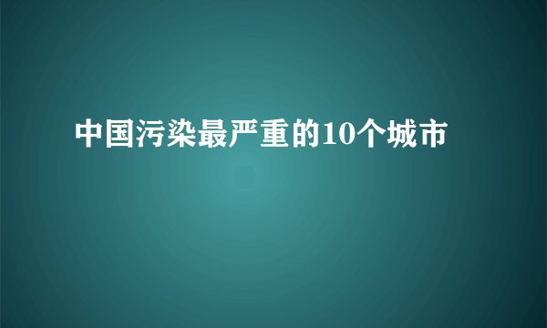 中国污染最严重的10个城市