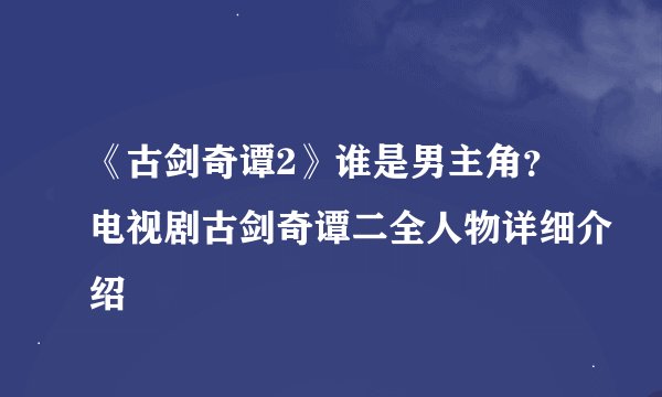 《古剑奇谭2》谁是男主角?电视剧古剑奇谭二全人物详细介绍