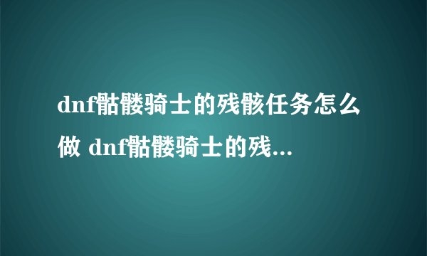 dnf骷髅骑士的残骸任务怎么做 dnf骷髅骑士的残骸任务完成攻略_DNF手游