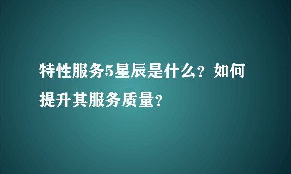 特性服务5星辰是什么？如何提升其服务质量？