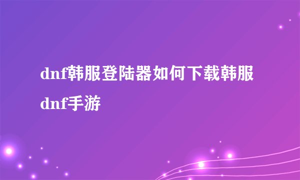dnf韩服登陆器如何下载韩服dnf手游