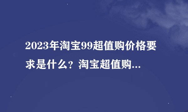 2023年淘宝99超值购价格要求是什么？淘宝超值购为什么这么便宜？