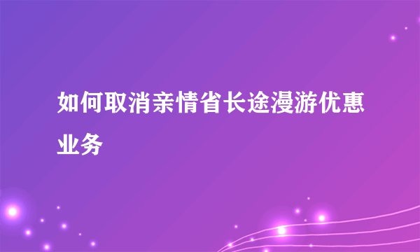 如何取消亲情省长途漫游优惠业务
