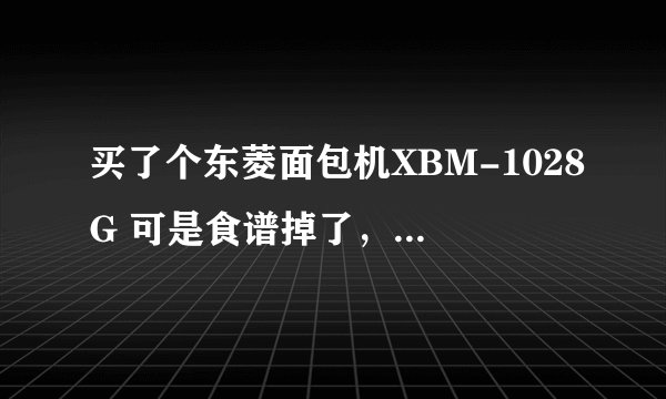 买了个东菱面包机XBM-1028G 可是食谱掉了，知道食谱的人请告诉一声，越详细越好，最好是大小是450G的面包~
