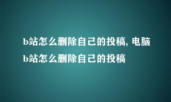 b站怎么删除自己的投稿, 电脑b站怎么删除自己的投稿