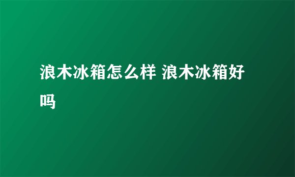 浪木冰箱怎么样 浪木冰箱好吗