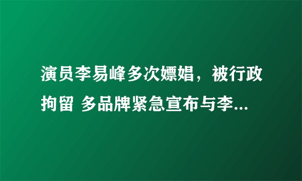 演员李易峰多次嫖娼，被行政拘留 多品牌紧急宣布与李易峰解约播