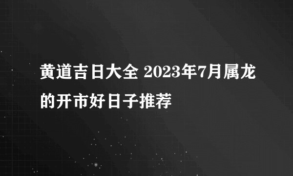 黄道吉日大全 2023年7月属龙的开市好日子推荐