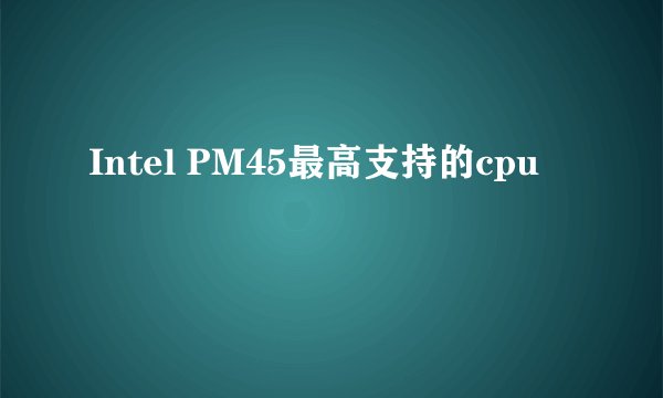Intel PM45最高支持的cpu