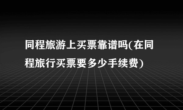 同程旅游上买票靠谱吗(在同程旅行买票要多少手续费)