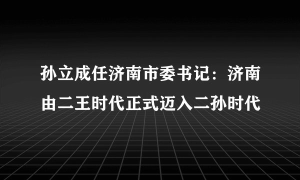 孙立成任济南市委书记：济南由二王时代正式迈入二孙时代