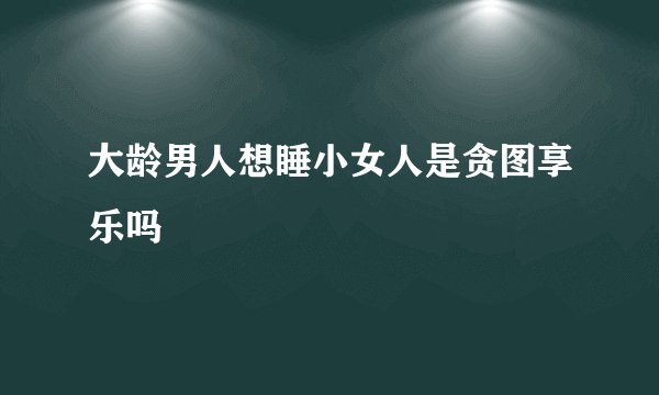 大龄男人想睡小女人是贪图享乐吗