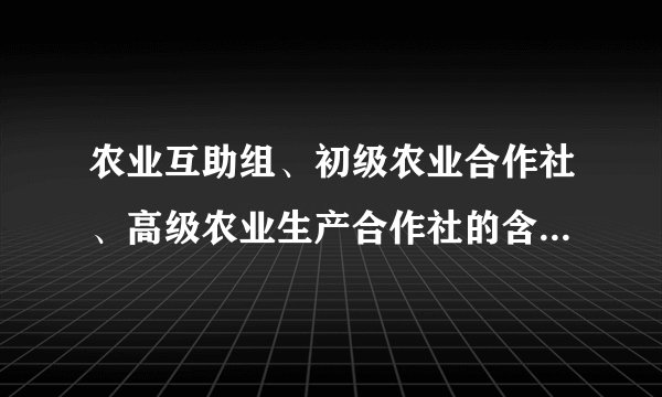 农业互助组、初级农业合作社、高级农业生产合作社的含义和区别是什么？