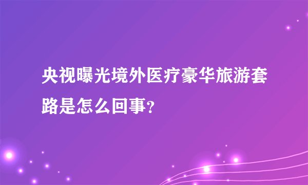 央视曝光境外医疗豪华旅游套路是怎么回事？