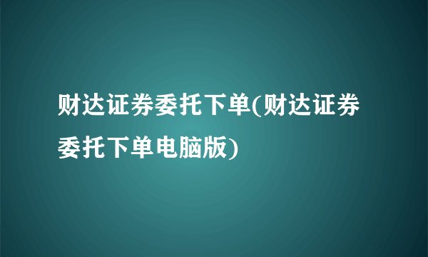 财达证券委托下单(财达证券委托下单电脑版)