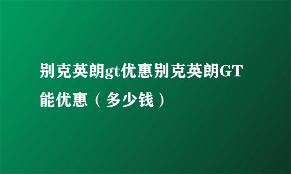 别克英朗gt优惠别克英朗GT能优惠（多少钱）