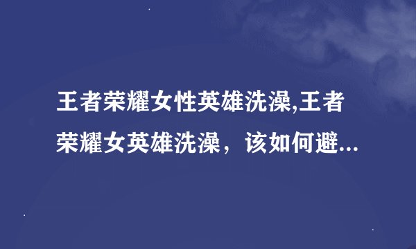 王者荣耀女性英雄洗澡,王者荣耀女英雄洗澡，该如何避免让她们尴尬？
