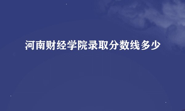 河南财经学院录取分数线多少
