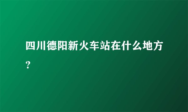 四川德阳新火车站在什么地方？