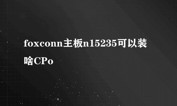 foxconn主板n15235可以装啥CPo